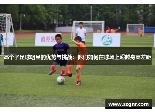 高个子足球明星的优势与挑战：他们如何在球场上超越身高差距