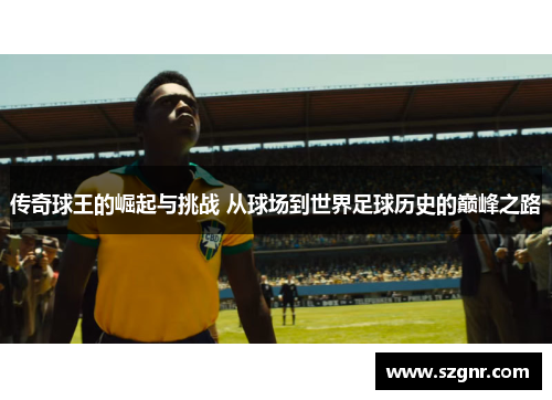 传奇球王的崛起与挑战 从球场到世界足球历史的巅峰之路