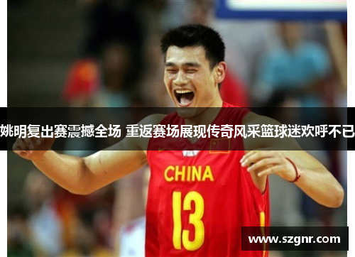 姚明复出赛震撼全场 重返赛场展现传奇风采篮球迷欢呼不已