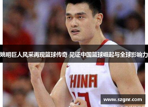 姚明巨人风采再现篮球传奇 见证中国篮球崛起与全球影响力
