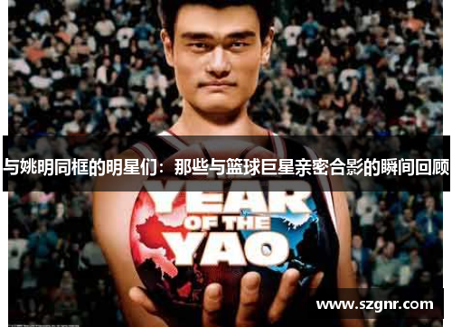 与姚明同框的明星们：那些与篮球巨星亲密合影的瞬间回顾