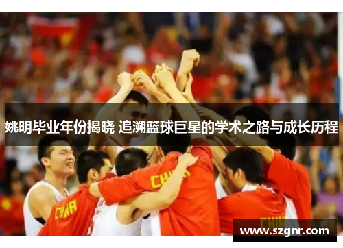 姚明毕业年份揭晓 追溯篮球巨星的学术之路与成长历程