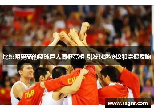 比姚明更高的篮球巨人同框亮相 引发球迷热议和震撼反响