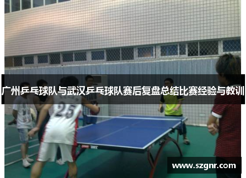 广州乒乓球队与武汉乒乓球队赛后复盘总结比赛经验与教训