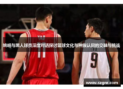 姚明与黑人球员深度对话探讨篮球文化与种族认同的交融与挑战