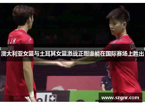 澳大利亚女篮与土耳其女篮激战正酣谁能在国际赛场上胜出